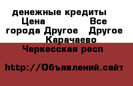 денежные кредиты! › Цена ­ 500 000 - Все города Другое » Другое   . Карачаево-Черкесская респ.